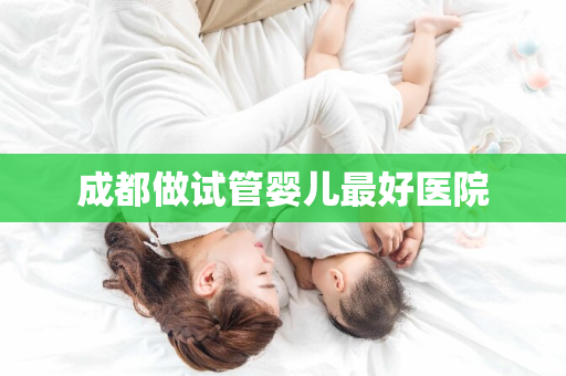 成都做试管婴儿最好医院