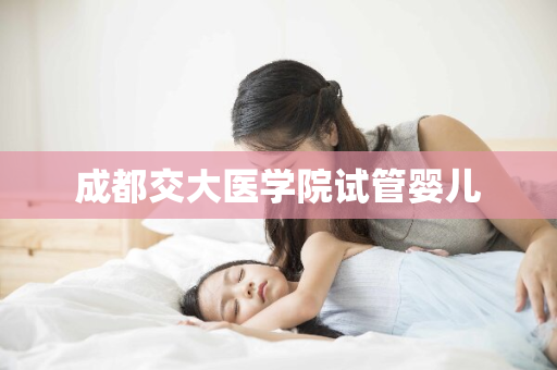 成都交大医学院试管婴儿