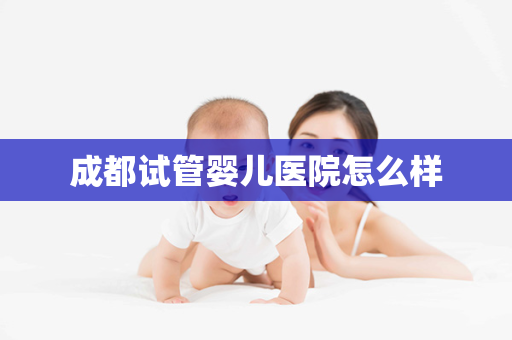 成都试管婴儿医院怎么样