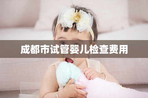 成都市试管婴儿检查费用