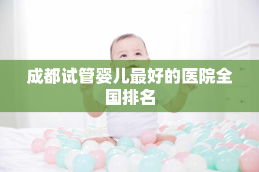 成都试管婴儿最好的医院全国排名