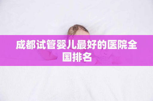 成都试管婴儿最好的医院全国排名