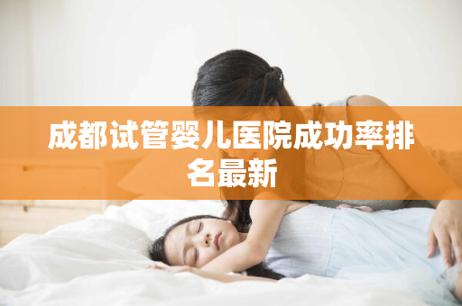 成都试管婴儿医院成功率排名最新