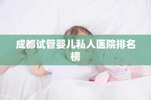 成都试管婴儿私人医院排名榜