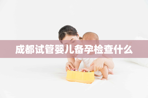 成都试管婴儿备孕检查什么