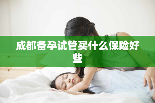 成都备孕试管买什么保险好些