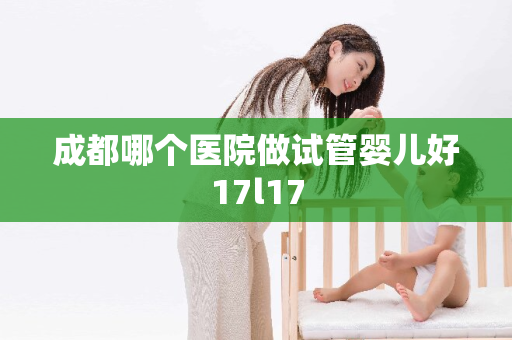 成都哪个医院做试管婴儿好17l17