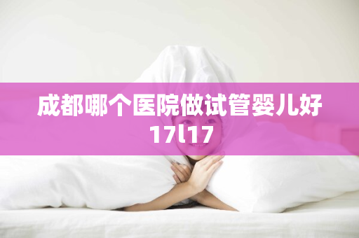 成都哪个医院做试管婴儿好17l17