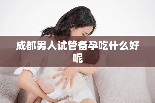 成都男人试管备孕吃什么好呢