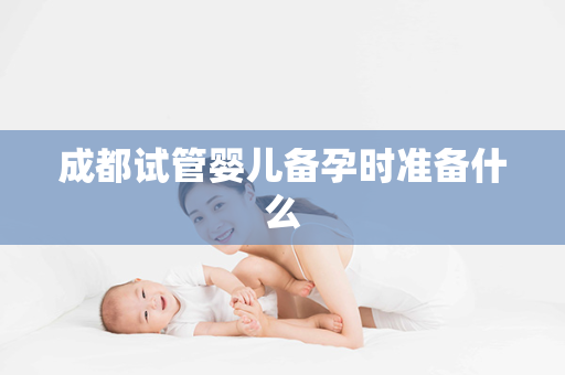 成都试管婴儿备孕时准备什么