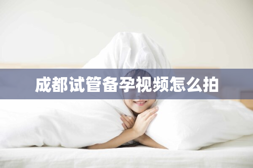 成都试管备孕视频怎么拍