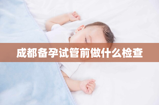 成都备孕试管前做什么检查