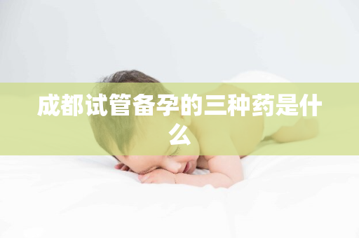 成都试管备孕的三种药是什么