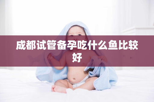 成都试管备孕吃什么鱼比较好