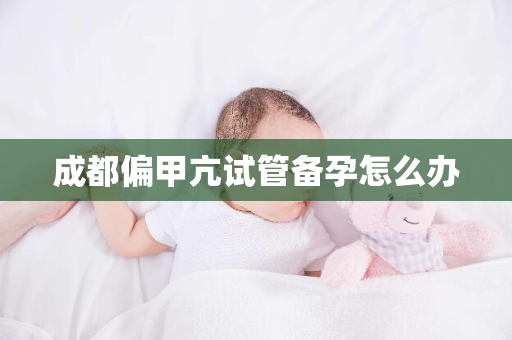 成都偏甲亢试管备孕怎么办