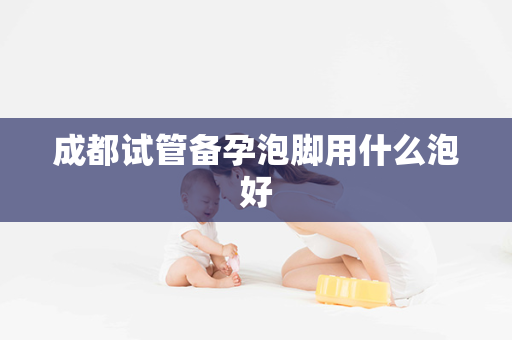 成都试管备孕泡脚用什么泡好