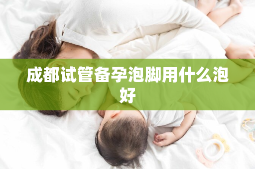 成都试管备孕泡脚用什么泡好