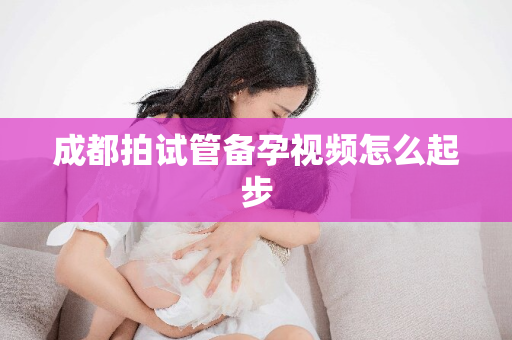 成都拍试管备孕视频怎么起步