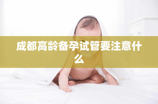 成都高龄备孕试管要注意什么