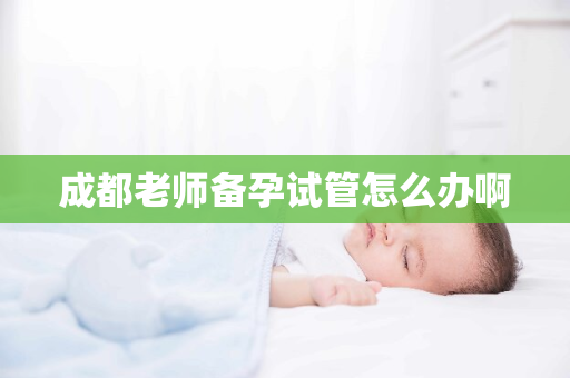 成都老师备孕试管怎么办啊