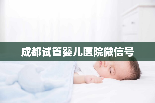 成都试管婴儿医院微信号